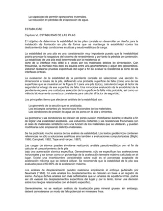 La capacidad de permitir operaciones invernales.
La reducción en pérdidas de evaporación de agua.
ESTABILIDAD
Capítulo VI. ESTABILIDAD DE LAS PILAS
E l objetivo de determinar la estabilidad de las pilas consiste en desarrollar un diseño para la
instalación de lixiviación en pila de forma que se mantenga la estabilidad contra los
deslizamientos bajo condiciones estáticas y seudo-estáticas de carga.
La estabilidad de una pila es una consideración muy importante puesto que la inestabilidad
podría provocar la rasgadura del sistema de revestimiento y por tanto la pérdida de contención.
La estabilidad de una pila está determinada por la resistencia al
corte de la interfase más débil o a veces por los materiales débiles de cimentación. Con
frecuencia, la interfase más débil es aquélla entre una geomembrana y algún otro geosintético.
Deberán realizarse pruebas específicas del lugar a fin de evaluar la resistencia al corte de las
interfases críticas.
La evaluación de la estabilidad de la pendiente consiste en seleccionar una sección bi-
dimensional a través de la pila, definiendo una probable superficie de falla (como una de las
superficies que se muestran en la Figura 6.1 para una pila típica), calculando luego el factor de
seguridad a lo largo de esa superficie de falla. Una minuciosa evaluación de la estabilidad de la
pendiente requiere una cuidadosa selección de la superficie de falla más probable, así como un
método técnicamente correcto y consistente para calcular el factor de seguridad.
Los principales ítems que afectan el análisis de la estabilidad son:
La geometría de la sección que es analizada.
Los esfuerzos cortantes y/o resistencias friccionales de los materiales.
Las condiciones de presión de agua de los poros en la pila y cimientos.
La geometría y las condiciones de presión de poros pueden modificarse durante el diseño a fin
de lograr una estabilidad aceptable. Los esfuerzos cortantes y las resistencias friccionales (en
el caso de materiales sintéticos) son una función de los materiales que se utilizarán, y pueden
modificarse sólo empleando distintos materiales.
Se ha publicado mucho acerca de los análisis de estabilidad. Los textos geotécnicos contienen
referencias no sólo a soluciones analíticas sino también a evaluaciones computarizadas (Blight,
1986; Campbell, 1992; Tape and Harper, 1987).
Las cargas de sismos pueden simularse realizando análisis pseudo-estáticos con el fin de
calcular el comportamiento de la pila
bajo una aceleración sísmica específica. Generalmente, sólo se especifican las aceleraciones
horizontales y se toman como un porcentaje de la aceleración terrestre máxima calculada en el
lugar. Existe una incertidumbre considerable sobre cuál es el porcentaje aceptable de
aceleración máxima que se deberá utilizar. Se recomienda que la estabilidad de la pila sea
evaluada para el 60-80% de la aceleración máxima.
Los análisis de desplazamiento pueden realizarse empleando el enfoque publicado por
Newmark (1965). En este análisis los desplazamientos se calculan en base a un registro de
sismo. Aunque dichos análisis son más sofisticados que un análisis de equilibrio límite, podría
ser útil evaluar los desplazamientos específicos del lugar y por lo tanto, tomar una decisión
sobre los riesgos relacionados con el diseño específico.
Generalmente, no se realizan análisis de licuefacción para mineral grueso, sin embargo,
deberá considerarse un modo de falla potencial en minerales finos.
 
