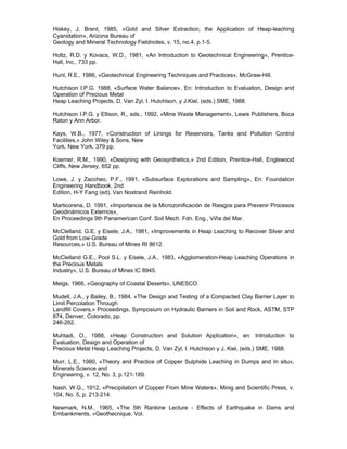 Hiskey, J. Brent, 1985, «Gold and Silver Extraction; the Application of Heap-leaching
Cyanidation», Arizona Bureau of
Geology and Mineral Technology Fieldnotes, v. 15, no.4, p.1-5.
Holtz, R.D. y Kovacs, W.D., 1981, «An Introduction to Geotechnical Engineering», Prentice-
Hall, Inc., 733 pp.
Hunt, R.E., 1986, «Geotechnical Engineering Techniques and Practices», McGraw-Hill.
Hutchison I.P.G. 1988, «Surface Water Balance», En: Introduction to Evaluation, Design and
Operation of Precious Metal
Heap Leaching Projects, D. Van Zyl, I. Hutchison, y J.Kiel, (eds.) SME, 1988.
Hutchison I.P.G. y Ellison, R., eds., 1992, «Mine Waste Management», Lewis Publishers, Boca
Raton y Ann Arbor.
Kays, W.B., 1977, «Construction of Linings for Reservoirs, Tanks and Pollution Control
Facilities,» John Wiley & Sons, New
York, New York, 379 pp.
Koerner, R.M., 1990, «Designing with Geosynthetics,» 2nd Edition, Prentice-Hall, Englewood
Cliffs, New Jersey, 652 pp.
Lowe, J. y Zaccheo, P.F., 1991, «Subsurface Explorations and Sampling», En: Foundation
Engineering Handbook, 2nd
Edition, H-Y Fang (ed), Van Nostrand Reinhold.
Marticorena, D. 1991, «Importancia de la Microzonificación de Riesgos para Prevenir Procesos
Geodinámicos Externos»,
En Proceedings 9th Panamerican Conf. Soil Mech. Fdn. Eng., Viña del Mar.
McClelland, G.E. y Eisele, J.A., 1981, «Improvements in Heap Leaching to Recover Silver and
Gold from Low-Grade
Resources,» U.S. Bureau of Mines RI 8612.
McClelland G.E., Pool S.L. y Eisele, J.A., 1983, «Agglomeration-Heap Leaching Operations in
the Precious Metals
Industry», U.S. Bureau of Mines IC 8945.
Meigs, 1966, «Geography of Coastal Deserts», UNESCO.
Mudell, J.A., y Bailey, B., 1984, «The Design and Testing of a Compacted Clay Barrier Layer to
Limit Percolation Through
Landfill Covers,» Proceedings, Symposium on Hydraulic Barriers in Soil and Rock, ASTM, STP
874, Denver, Colorado, pp.
246-262.
Muhtadi, O., 1988, «Heap Construction and Solution Application», en: Introduction to
Evaluation, Design and Operation of
Precious Metal Heap Leaching Projects, D. Van Zyl, I. Hutchison y J. Kiel, (eds.) SME, 1988.
Murr, L.E., 1980, «Theory and Practice of Copper Sulphide Leaching in Dumps and In situ»,
Minerals Science and
Engineering, v. 12, No. 3, p.121-189.
Nash, W.G., 1912, «Precipitation of Copper From Mine Waters», Minig and Scientific Press, v.
104, No. 5, p. 213-214.
Newmark, N.M., 1965, «The 5th Rankine Lecture - Effects of Earthquake in Dams and
Embankments, «Geothecnique, Vol.
 