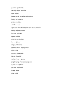 puncture : perforación
silty clay : arcilla limonítica
roller : rodillo
peaked curve : curva más pronunciada
lattice : red cristalina
grader : nivelador
rototiller : arado
agricultural disc : disco agrícola, que se usa para arar
balling : aglomeraciones
pug mill : mezclador
pallets : paletas
air lance : lanza de aire
tears : rajaduras
slings : protectores
peel and shear : raspar y cortar
shear : corte
outcrop : afloramiento
lozing : nivelación
ripping : ripear o ripeado
plug dumping : descarga superpuesta
overlap : superponer
mounds : montículos
hooper : tolva
ridge : ruma
 
