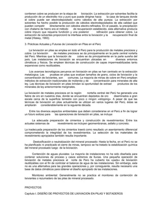 contienen cobre se producen en la etapa de lixiviación. La extracción por solventes facilita la
producción de un electrolito rico y puro que puede dirigirse hacia la casa de tanques donde
el cobre puede ser electrodepositado como cátodos de alta pureza. La extracción por
solventes ha hecho posible la producción de cátodos electrodepositados de alta calidad que
pueden competir directamente con cátodos electro-refinados. En el pasado, la precipitación
con chatarra de hierro era el método de recuperación establecido, esta alternativa producía
cobre impuro que requería fundición y una posterior refinación para obtener cobre. La
extracción de solventes proporcionó la interfase entre la lixiviación y la recuperación final de
metal (Hiskey, 1993).
3. Prácticas Actuales y Futuras de Lixiviación en Pilas en el Perú
La lixiviación en pilas se emplea en todo el Perú para la producción de metales preciosos y
cobre. La lixiviación de metales preciosos se da principalmente en la parte central norteña
del Perú. Mientras que la lixiviación de cobre se da principalmente en la parte sureña del
país. Las instalaciones de lixiviación se encuentran ubicadas en diversos entornos
climáticos y físicos. Se emplean técnicas de construcción de capas impermeabilizadas tanto
expansivas como reutilizables.
Los avances tecnológicos peruanos en lixiviación en pilas se han centrado en la extracción
metalúrgica. Las pruebas en pilas que evalúan tamaños de grano, ciclos de lixiviación y la
concentración de lixiviantes, son comunes. La mayoría de minas de cobre en Perú emplean
métodos de extracción tradicionales de molienda y de concentración para minerales de alta
ley. Las técnicas de lixiviación en pilas brindan la oportunidad de extraer productos de los
minerales de ley anteriormente marginales.
La lixiviación de metales preciosos en la región norteña central del Perú ha generado una
fiebre de oro en nuestros días, donde se encuentran depósitos de oro diseminados a gran
escala cerca de la superficie terrestre con poco o ningún «stripping». A pesar de que las
técnicas de lixiviación en pilas actualmente se utilizan en varios lugares del Perú, éstas se
ampliarán considerablemente en la siguiente década.
Entre los diversos aspectos ambientales que deben considerarse en el Perú a fin de lograr
un futuro exitoso para las operaciones de lixiviación en pilas, se incluye:
La adecuada preparación de cimientos y construcción de revestimientos: Entre los
actuales sistemas de revestimiento se incluyen geomembranas, asfalto y concreto.
La inadecuada preparación de los cimientos traerá como resultado un asentamiento diferencial
comprometiendo la integridad de los revestimientos. La selección de los materiales de
revestimiento apropiados también resulta importante.
Destoxificación o neutralización del mineral procesado: Hasta la fecha, en el Perú no se
ha planificado ni practicado el cierre de minas, tampoco se ha tratado la estabilización química
del mineral procesado luego de la lixiviación.
Contención de aguas pluviales: La mayoría de instalaciones no ha sido diseñada para
contener soluciones de proceso y casos extremos de lluvias. Una pequeña operación de
lixiviación de metales preciosos al norte de Perú ha cubierto los «pads» de lixiviación
reutilizables con el fin de controlar el balance de agua de las instalaciones. Sin embargo, esta
no es una alternativa para las grandes operaciones y, por consiguiente, resulta necesario una
base de datos climáticos para obtener el diseño apropiado de las instalaciones.
Monitoreo ambiental: Generalmente no se practica el monitoreo de contención de
lixiviantes o rezumadero de las pilas de mineral procesado.
PROYECTOS
Capítulo I. DISEÑO DE PROYECTOS DE LIXIVIACION EN PILAS Y BOTADEROS
 