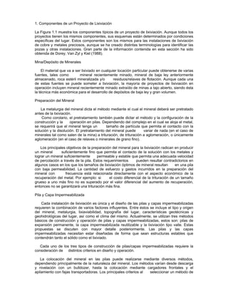 1. Componentes de un Proyecto de Lixiviación
La Figura 1.1 muestra los componentes típicos de un proyecto de lixiviación. Aunque todos los
proyectos tienen los mismos componentes, sus esquemas están determinados por condiciones
específicas del lugar. Estos componentes son los mismos para las instalaciones de lixiviación
de cobre y metales preciosos, aunque se ha creado distintas terminologías para identificar las
pozas y otras instalaciones. Gran parte de la información contenida en esta sección ha sido
obtenida de Dorey, Van Zyl y Kiel (1988).
Mina/Depósito de Minerales
El material que va a ser lixiviado en cualquier locación particular puede obtenerse de varias
fuentes, tales como mineral recientemente minado, mineral de baja ley anteriormente
almacenado, roca estéril mineralizada y/o residuos/relaves de flotación. Aunque cada una
de estas fuentes se puede someter a lixiviación, la mayoría de proyectos de lixiviación en
operación incluyen mineral recientemente minado extraído de minas a tajo abierto, siendo ésta
la técnica más económica para el desarrollo de depósitos de baja ley y gran volumen.
Preparación del Mineral
La metalurgia del mineral dicta el método mediante el cual el mineral deberá ser pretratado
antes de la lixiviación.
Como corolario, el pretratamiento también puede dictar el método y la configuración de la
construcción y la operación en pilas. Dependiendo del complejo en el cual se aloja el metal,
se requerirá que el mineral tenga un tamaño de partícula que permita el contacto con la
solución y la disolución. El pretratamiento del mineral puede variar de nada (en el caso de
minerales tal como salen de la mina) a trituración, de trituración a aglomeración, o únicamente
aglomeración (en el caso de relaves o minerales de grano fino).
Los principales objetivos de la preparación del mineral para la lixiviación radican en producir
un mineral suficientemente fino que permita el contacto de la solución con los metales y
lograr un mineral suficientemente permeable y estable que permita una adecuada velocidad
de percolación a través de la pila. Estos requerimientos pueden resultar contradictorios en
algunos casos en los que los tamaños de lixiviación óptimos de mineral resultan en una pila
con baja permeabilidad. La cantidad de esfuerzo y gastos incurridos en la preparación del
mineral con frecuencia está relacionada directamente con el aspecto económico de la
recuperación del metal. Por ejemplo: si el costo diferencial de la trituración de un tamaño
grueso a uno más fino no es superado por el valor diferencial del aumento de recuperación,
entonces no se garantizará una trituración más fina.
Pila y Capa Impermeabilizada
Cada instalación de lixiviación es única y el diseño de las pilas y capas impermeabilizadas
requieren la combinación de varios factores influyentes. Entre éstos se incluye el tipo y origen
del mineral, metalurgia, lixiaviabilidad, topografía del lugar, características geotécnicas y
geohidrológicas del lugar, así como el clima del mismo. Actualmente, se utilizan tres métodos
básicos de construcción y operación de pilas y capas impermeabilizadas, estos son: pilas de
expansión permanente, la capa impermeabilizada reutilizable y la lixiviación tipo valle. Estas
propuestas se discuten con mayor detalle posteriormente. Las pilas y las capas
impermeabilizadas necesitan estar diseñadas de forma que sean estructuras estables que
contendrán tanto el sólido como el lixiviado.
Cada uno de los tres tipos de construcción de pilas/capas impermeabilizadas requiere la
consideración de distintos criterios en diseño y operación.
La colocación del mineral en las pilas puede realizarse mediante diversos métodos,
dependiendo principalmente de la naturaleza del mineral. Los métodos varían desde descarga
y nivelación con un bulldozer, hasta la colocación mediante cargadores frontales y el
apilamiento con fajas transportadoras. Los principales criterios al seleccionar un método de
 