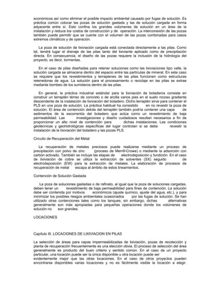 económicos así como eliminar el posible impacto ambiental causado por fugas de solución. Es
práctica común colocar las pozas de solución gastada y las de solución cargada en forma
adyacente entre sí. Esto confina los grandes volúmenes de solución en un área de la
instalación y reduce los costos de construcción y de operación. La interconexión de las pozas
también puede permitir que se cuente con el volumen de las pozas combinadas para casos
extremos climáticos y de operación.
La poza de solución de lixiviación cargada está conectada directamente a las pilas. Como
tal, tendrá lugar el drenaje de las pilas tanto del lixiviante aplicado como de precipitación
directa. En consecuencia, el diseño de las pozas requiere la inclusión de la hidrología del
proyecto, es decir, tormentas.
En el caso de pilas diseñadas para retener soluciones como las lixiviaciones tipo valle, la
solución cargada se almacena dentro del espacio entre las partículas de mineral. En este caso
se requiere que los revestimientos y terraplenes de las pilas funcionen como estructuras
retenedoras de agua. La solución para el procesamiento o reciclaje en las pilas se extrae
mediante bombeo de los sumideros dentro de las pilas.
En general, la práctica industrial estándar para la lixiviación de botaderos consiste en
construir un terraplén térreo de concreto o de arcilla varios pies en el suelo rocoso gradiente
descendente de la instalación de lixiviación del botadero. Dicho terraplén sirve para contener el
PLS en una poza de solución. La práctica habitual ha consistido en no revestir la poza de
solución. El área de contención detrás del terraplén también podría contener una capa de
sedimentos de la escorrentía del botadero que actúa como un revestimiento de baja
permeabilidad. Las investigaciones y diseño cuidadosos resultan necesarios a fin de
proporcionar un alto nivel de contención para dichas instalaciones. Las condiciones
geotécnicas y geohidrológicas específicas del lugar controlan si se debe revestir la
instalación de la lixiviación del botadero y las pozas PLS.
Circuito de Recuperación del Metal
La recuperación de metales preciosos puede realizarse mediante un proceso de
precipitación con polvo de zinc (proceso de Merrill-Crowe) o mediante la adsorción con
carbón activado. También se incluye las etapas de electrodeposición y fundición. En el caso
de lixiviación de cobre se utiliza la extracción de solventes (SX) seguido de
electrodeposición (EW) para la extracción de metales. La elaboración de procesos de
recuperación de metal escapa al ámbito de estos lineamientos.
Contención de Solución Gastada
La poza de soluciones gastadas o de rafinato, al igual que la poza de soluciones cargadas,
deben tener un revestimiento de baja permeabilidad para fines de contención. La solución
debe ser contenida por motivos económicos (ajuste químico, ajuste del agua, etc.), y para
minimizar los posibles riesgos ambientales ocasionados por las fugas de solución. Se han
utilizado otras contenciones tales como los tanques; sin embargo, dichas alternativas
generalmente son más apropiadas para pequeñas operaciones donde los volúmenes de
solución no son grandes.
LOCACIONES
Capítulo III. LOCACIONES DE LIXIVIACION EN PILAS
La selección de áreas para capas impermeabilizadas de lixiviación, pozas de recolección y
planta de recuperación frecuentemente es una elección obvia. El proceso de selección del área
generalmente es producto del buen criterio y sentido común. En el caso de un proyecto
particular, una locación puede ser la única disponible u otra locación puede ser
evidentemente mejor que las otras locaciones. En el caso de otros proyectos pueden
encontrarse disponibles varias locaciones y no es fácilmente visible la locación a elegir.
 