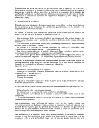 Probablemente se tenga que seguir un proceso formal para la selección de locaciones.
Generalmente consiste en la delineación del área de interés, la identificación de la locación y
detecciones empleando criterios específicos y finalmente la evaluación de la locación. La
clasificación cualitativa o cuantitativa puede utilizarse para seleccionar la alternativa preferida.
Ejemplos de la selección de locaciones los proporcionan Robertson y otros (1980) y Crouch
and Poulter (1985).
1. Caracterización de la Locación
El objetivo de la caracterización de locaciones consiste en identificar y evaluar las condiciones
de los cimientos y los materiales, las condiciones geohidrológicas de la locación y la
disponibilidad de materiales prestados.
En general, se realizará una investigación geotécnica de la locación para un proyecto de
lixiviación en pila con el fin de recabar la siguiente información:
Las condiciones de los cimientos más allá de las edificaciones, pilas y otras áreas en las
que se añade más carga para cambiar las condiciones de tensión en las rocas y subsuelos
existentes.
Las condiciones de excavación, o con cuánta facilidad se puede excavar y retirar materiales
en áreas donde se requieren cortes.
La calidad y la cantidad de posibles materiales de construcción disponibles para
revestimien- tos, materiales de drenaje y relleno estructural.
Los peligros relacionados con la locación, tales como fallas recientes o activas, condi-
ciones subterráneas inaceptables o suelos suaves o colapsibles.
La identificación general de las condiciones geológicas y geohidrológicas más allá de las
estructuras tales como las pozas de recolección y capas impermeabilizadas de lixiviación.
El trabajo de investigación de la locación generalmente es adaptado con el fin de obtener los
mejores resultados de los equipos y recursos disponibles. En el caso de una instalación de
lixiviación, la investigación de la locación incluye una o más de las
siguientes tareas:
Observación y reconocimiento de la superficie.
Investigación subterránea (mediante exposiciones, orificios de mina, canales hechos con
bulldozer o con retroexcavadora).
Recolección de muestras.
Pruebas de muestras.
Se requiere la recolección y las pruebas de las muestras con el fin de caracterizar los posibles
materiales de construcción yacimientos.
El campo de aplicación y los detalles de un programa de investigación del lugar dependerá de:
El tamaño de las pilas y estructuras implicadas.
La etapa en que se encuentre el proyecto (diseño final o factibilidad).
Las condiciones del subsuelo (si la locación se encuentra sobre arcilla suave o roca
competente)
El tipo de materiales de construcción con que se cuenta (si se cuenta o no con materiales
de revestimiento del suelo).
Las investigaciones poco profundas se realizan mejor en los canales hechos por
retroexcavadoras (o por bulldozer). Estas permiten la inspección visual del subsuelo y la
facilidad de las muestras para las pruebas de laboratorio. Los canales son generalmente
efectivos en una profundidad de aproximadamente 3 metros, o según las condiciones de la
locación tengan en cuenta la seguridad dentro del canal.
Las perforaciones y el muestreo (tales como pruebas estándar de penetración, muestreo
continuo o toma de muestras) se llevan a cabo en el lugar donde el material que va a ser
investigado está a una profundidad mayor que la que se puede alcanzar con una
 