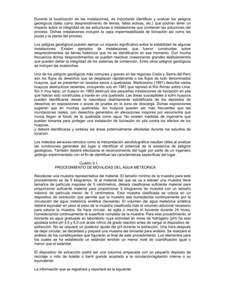 Durante la localización de las instalaciones, es importante identificar y evaluar los peligros
geológicos (tales como desprendimiento de tierras, fallas activas, etc.) que podrían tener un
impacto sobre la integridad de las estructuras e instalaciones que contienen las soluciones del
proceso. Dichas instalaciones incluyen la capa impermeabilizada de lixiviación así como las
pozas y la planta del proceso.
Los peligros geológicos pueden ejercer un impacto significativo sobre la estabilidad de algunas
instalaciones. Existen ejemplos de instalaciones que fueron construidas sobre
desprendimientos de tierras históricos que no se identificaron en ese momento. Con mucha
frecuencia dichos desprendimientos se pueden reactivar ocasionando grandes deslizamientos
que pueden dañar la integridad de los sistemas de contención. Entre otros peligros geológicos
se incluyen las avalanchas.
Uno de los peligros geológicos más comunes y graves en las regiones Costa y Sierra del Perú
son los flujos de desechos que se desplazan rápidamente o los flujos de lodo denominados
huaycos, que se presentan en lavados secos o quebradas. Marticorena (1991) describe varios
huaycos destructivos recientes, incluyendo uno en 1981 que represó el Río Rímac sobre Lima.
Sin ir muy lejos, un huayco en 1983 destruyó dos pequeñas instalaciones de lixiviación en pila
que habían sido construidas a través en una quebrada. Las áreas susceptibles a sufrir huaycos
pueden identificarse desde la naturaleza distintamente estratificada de los depósitos de
desechos en exposiciones o pozas de prueba en la zona de descarga. Dichas exposiciones
sugieren que en muchas quebradas, los huaycos pueden ser más frecuentes que las
inundaciones reales, con desechos generados en elevaciones mayores por escorrentía que
nunca llegan al fondo de la quebrada como agua. No existen medidas de ingeniería que
puedan tomarse para proteger una instalación de lixiviación en pila contra los efectos de los
huaycos,
y deberá identificarse y evitarse las áreas potencialmente afectadas durante los estudios de
locación.
Los métodos sensores remotos como la interpretación aerofotográfica resultan útiles al analizar
las condiciones generales del lugar e identificar el potencial de la existencia de peligros
geológicos. También deberá efectuarse el reconocimiento del lugar por parte de un ingeniero
geólogo experimentado con el fin de identificar las características específicas del lugar.
Cuadro 3.1
PROCEDIMIENTO DE MOVILIDAD DEL AGUA METEORICA
Recolectar una muestra representativa del material. El tamaño mínimo de la muestra para este
procedimiento es de 5 kilogramos. Si el material del que se va a estraer una muestra tiene
tamaños de partícula mayores de 5 centímetros, deberá clasificarse suficiente material para
proporcionar suficiente material para proporcionar 5 kilogramos de muestra con un tamaño
máximo de partícula menor de 5 centímetros. Esta muestra clasificada se coloca en un
dispositivo de extracción que permite que la muestra sea humedecida continuamente por la
circulación del agua meteórica sintética (lixiviante). El volumen del agua meteórica sintética
deberá equivaler en peso al peso de la muestra clasificada más el volumen adicional necesario
para saturar la muestra. Se hace circular, se agita o mezcla el lixiviante durante 24 horas,
humedeciendo continuamente la superficie completa de la muestra. Para este procedimiento, el
lixiviante es agua graduada en laboratorio cuya actividad en iones de hidrógeno (pH) ha sido
ajustada entre pH 5,5 y 6,0 con ácido nítrico de grado reactivo antes de cargar el dispositivo de
extracción. No se requiere un posterior ajuste del pH durante la extracción. Una hora después
de dejar circular, se decantará y prepará una muestra del lixiviante para análisis. Se realizará el
análisis de los constituyentes que figurarán al final de este procedimiento. Los elementos para
los cuales se ha establecido un estándar tendrán un menor nivel de cuantificación igual o
menor que el estándar.
El dispositivo de extracción podrá ser una columna empacada con un pequeño depósito de
reciclaje o rollo de botella o barril grande acoplado a la circulación/agitación interna o su
equivalente.
La información que se regiatrará y reportará es la siguiente:
 