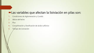 Las variables que afectan la lixiviación en pilas son:
1. Condiciones de Aglomeración y Curado
2. Altura del lecho
3. Flux
4. Concentración y Dosificación de ácido sulfúrico
5. Tiempo de Lixiviación
 