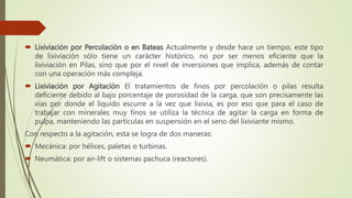  Lixiviación por Percolación o en Bateas Actualmente y desde hace un tiempo, este tipo
de lixiviación sólo tiene un carácter histórico, no por ser menos eficiente que la
lixiviación en Pilas, sino que por el nivel de inversiones que implica, además de contar
con una operación más compleja.
 Lixiviación por Agitación El tratamientos de finos por percolación o pilas resulta
deficiente debido al bajo porcentaje de porosidad de la carga, que son precisamente las
vías por donde el líquido escurre a la vez que lixivia, es por eso que para el caso de
trabajar con minerales muy finos se utiliza la técnica de agitar la carga en forma de
pulpa, manteniendo las partículas en suspensión en el seno del lixiviante mismo.
Con respecto a la agitación, esta se logra de dos maneras:
 Mecánica: por hélices, paletas o turbinas.
 Neumática: por air-lift o sistemas pachuca (reactores).
 