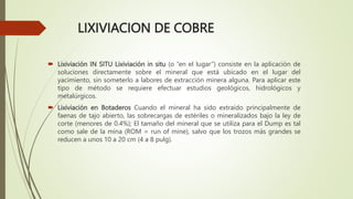 LIXIVIACION DE COBRE
 Lixiviación IN SITU Lixiviación in situ (o “en el lugar”) consiste en la aplicación de
soluciones directamente sobre el mineral que está ubicado en el lugar del
yacimiento, sin someterlo a labores de extracción minera alguna. Para aplicar este
tipo de método se requiere efectuar estudios geológicos, hidrológicos y
metalúrgicos.
 Lixiviación en Botaderos Cuando el mineral ha sido extraído principalmente de
faenas de tajo abierto, las sobrecargas de estériles o mineralizados bajo la ley de
corte (menores de 0.4%); El tamaño del mineral que se utiliza para el Dump es tal
como sale de la mina (ROM = run of mine), salvo que los trozos más grandes se
reducen a unos 10 a 20 cm (4 a 8 pulg).
 