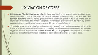 LIXIVIACION DE COBRE
 Lixiviación en Pilas La lixiviación en pilas (o ”heap leaching”) es un proceso hidrometalúrgico que
permite obtener cobre, contactando el mineral oxidado proveniente del chancado, con una
solución acidulada, llamada refino, produciendo la disolución parcial o total del cobre, con el
objetivo de recuperarlo. Este método se aplica a minerales de cobre oxidados de mejor ley que los
casos anteriores, reportándose leyes cercanas a 1% para el caso del cobre.
 El material extraído de la mina (generalmente a rajo abierto), que contiene minerales oxidados de
cobre, es fragmentado mediante chancado primario y secundario (eventualmente terciario), con el
objeto de obtener mineral de un tamaño máximo de 1,5 a ¾ pulgadas. Este tamaño es suficiente
para dejar expuestos los minerales oxidados de cobre a la infiltración de la solución ácida.
 