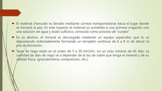  El material chancado es llevado mediante correas transportadoras hacia el lugar donde
se formará la pila. En este trayecto el material es sometido a una primera irrigación con
una solución de agua y ácido sulfúrico, conocido como proceso de “curado”
 En su destino, el mineral es descargado mediante un equipo esparcidor, que lo va
depositando ordenadamente formando un terraplén continuo de 6 a 8 m de altura: la
pila de lixiviación.
 Tasas de riego están en el orden de 5 a 20 l/m3/hr., en un ciclo mínimo de 45 días. La
cantidad de días de riego va a depender de la ley de cobre que tenga el mineral y de su
calidad física, (granulometría, composición, etc.).
 