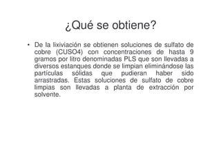 ¿Qué se obtiene?
• De la lixiviación se obtienen soluciones de sulfato de
cobre (CUSO4) con concentraciones de hasta 9
gramos por litro denominadas PLS que son llevadas a
diversos estanques donde se limpian eliminándose las
partículas sólidas que pudieran haber sido
arrastradas. Estas soluciones de sulfato de cobre
limpias son llevadas a planta de extracción por
solvente.

 