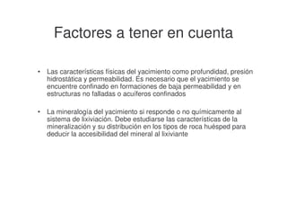 Factores a tener en cuenta
•

Las características físicas del yacimiento como profundidad, presión
hidrostática y permeabilidad. Es necesario que el yacimiento se
encuentre confinado en formaciones de baja permeabilidad y en
estructuras no falladas o acuíferos confinados

•

La mineralogía del yacimiento si responde o no químicamente al
sistema de lixiviación. Debe estudiarse las características de la
mineralización y su distribución en los tipos de roca huésped para
deducir la accesibilidad del mineral al lixiviante

 