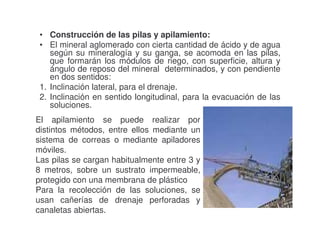 • Construcción de las pilas y apilamiento:
• El mineral aglomerado con cierta cantidad de ácido y de agua
según su mineralogía y su ganga, se acomoda en las pilas,
que formarán los módulos de riego, con superficie, altura y
ángulo de reposo del mineral determinados, y con pendiente
en dos sentidos:
1. Inclinación lateral, para el drenaje.
2. Inclinación en sentido longitudinal, para la evacuación de las
soluciones.
El apilamiento se puede realizar por
distintos métodos, entre ellos mediante un
sistema de correas o mediante apiladores
móviles.
Las pilas se cargan habitualmente entre 3 y
8 metros, sobre un sustrato impermeable,
protegido con una membrana de plástico
Para la recolección de las soluciones, se
usan cañerías de drenaje perforadas y
canaletas abiertas.

 