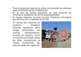 • Para la carga del material se utiliza una variedad de sistemas
según el tamaño de las instalaciones.
• En el caso de faenas pequeñas, se usan sistemas de
camiones y apiladores de correa autopropulsados.
• En faenas mayores, se usan correas modulares articuladas
que terminan en un apilador de correa.
En faenas aún mayores, se
prefieren
complejos
sistemas apiladores sobre
orugas alimentados con
correas
transportadoras.
Cuando se requiere mover
el material ya lixiviado desde
las pilas, normalmente se
utilizan recolectores tipo
pala de rueda con capachos.

 