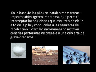 En la base de las pilas se instalan membranas
impermeables (geomembranas), que permite
interceptar las soluciones que escurren desde lo
alto de la pila y conducirlas a las canaletas de
recolección. Sobre las membranas se instalan
cañerías perforadas de drenaje y una cubierta de
grava drenante.
 