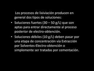 Los procesos de lixiviación producen en
general dos tipos de soluciones:
• Soluciones fuertes (30 – 50 g/L) que son
aptas para entrar directamente al proceso
posterior de electro-obtención.
• Soluciones débiles (10 g/L) deben pasar por
una etapa de concentración vía Extracción
por Solventes-Electro-obtención o
simplemente ser tratadas por cementación.
 
