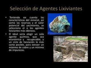 Selección de Agentes Lixiviantes
• Teniendo en cuenta las
características del mineral, así
como las reservas y el valor
potencial del yacimiento, se
selecciona el o los agentes
lixiviantes más idóneos.
• El ideal sería elegir un solo
agente químico, que sea
económico y recuperable, y
un ciclo de lixiviación lo más
corto posible, para extraer un
máximo de cobre y un mínimo
de impurezas.
 