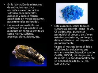 • En la lixiviación de minerales
de cobre, los reactivos
normales suelen ser ácido
sulfúrico para minerales
oxidados y sulfato férrico
acidificado en medio oxidante,
para minerales sulfurados.
• Las soluciones estériles se
recirculan lo que conlleva un
aumento de compuestos tales
como hierro, sulfatos,
arsénico, cloro, ácidos, etc.
• Este aumento, sobre todo en
sustancias nocivas como el As,
Cl, ácidos, etc., puede ser
perjudicial al proceso en sí o en
estados posteriores, por lo que
debe efectuarse una depuración
periódicamente.
Ya que el más usado es el ácido
sulfúrico, las soluciones que
entran a electroobtención son de
CuSO4, H2SO4, más impurezas,
de modo que fundamentalmente
se tienen iones de Cu+2, H+,
SO4-2, SO+2.
 