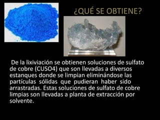 ¿QUÉ SE OBTIENE?
De la lixiviación se obtienen soluciones de sulfato
de cobre (CUSO4) que son llevadas a diversos
estanques donde se limpian eliminándose las
partículas sólidas que pudieran haber sido
arrastradas. Estas soluciones de sulfato de cobre
limpias son llevadas a planta de extracción por
solvente.
 