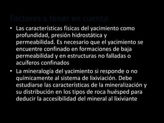 Factores a tener en cuenta:
• Las características físicas del yacimiento como
profundidad, presión hidrostática y
permeabilidad. Es necesario que el yacimiento se
encuentre confinado en formaciones de baja
permeabilidad y en estructuras no falladas o
acuíferos confinados
• La mineralogía del yacimiento si responde o no
químicamente al sistema de lixiviación. Debe
estudiarse las características de la mineralización y
su distribución en los tipos de roca huésped para
deducir la accesibilidad del mineral al lixiviante
 