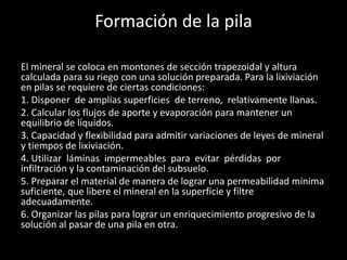 Formación de la pila
El mineral se coloca en montones de sección trapezoidal y altura
calculada para su riego con una solución preparada. Para la lixiviación
en pilas se requiere de ciertas condiciones:
1. Disponer de amplias superficies de terreno, relativamente llanas.
2. Calcular los flujos de aporte y evaporación para mantener un
equilibrio de líquidos.
3. Capacidad y flexibilidad para admitir variaciones de leyes de mineral
y tiempos de lixiviación.
4. Utilizar láminas impermeables para evitar pérdidas por
infiltración y la contaminación del subsuelo.
5. Preparar el material de manera de lograr una permeabilidad mínima
suficiente, que libere el mineral en la superficie y filtre
adecuadamente.
6. Organizar las pilas para lograr un enriquecimiento progresivo de la
solución al pasar de una pila en otra.
 