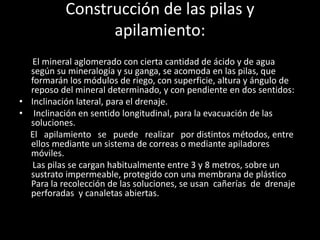 Construcción de las pilas y
apilamiento:
El mineral aglomerado con cierta cantidad de ácido y de agua
según su mineralogía y su ganga, se acomoda en las pilas, que
formarán los módulos de riego, con superficie, altura y ángulo de
reposo del mineral determinado, y con pendiente en dos sentidos:
• Inclinación lateral, para el drenaje.
• Inclinación en sentido longitudinal, para la evacuación de las
soluciones.
El apilamiento se puede realizar por distintos métodos, entre
ellos mediante un sistema de correas o mediante apiladores
móviles.
Las pilas se cargan habitualmente entre 3 y 8 metros, sobre un
sustrato impermeable, protegido con una membrana de plástico
Para la recolección de las soluciones, se usan cañerías de drenaje
perforadas y canaletas abiertas.
 