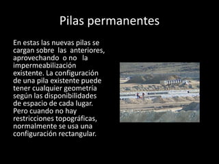 Pilas permanentes
En estas las nuevas pilas se
cargan sobre las anteriores,
aprovechando o no la
impermeabilización
existente. La configuración
de una pila existente puede
tener cualquier geometría
según las disponibilidades
de espacio de cada lugar.
Pero cuando no hay
restricciones topográficas,
normalmente se usa una
configuración rectangular.
 