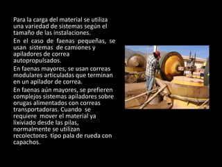Para la carga del material se utiliza
una variedad de sistemas según el
tamaño de las instalaciones.
En el caso de faenas pequeñas, se
usan sistemas de camiones y
apiladores de correa
autopropulsados.
En faenas mayores, se usan correas
modulares articuladas que terminan
en un apilador de correa.
En faenas aún mayores, se prefieren
complejos sistemas apiladores sobre
orugas alimentados con correas
transportadoras. Cuando se
requiere mover el material ya
lixiviado desde las pilas,
normalmente se utilizan
recolectores tipo pala de rueda con
capachos.
 