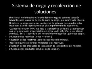 Sistema de riego y recolección de
soluciones:
El material mineralizado y apilado debe ser regado con una solución
lixiviante, para lo cual se tiende la malla de riego, que cubre toda el área.
El sistema de riego puede ser un sistema de goteros, que pueden estar
instalados bajo la superficie de las pilas o por medio de aspersores.
Cuando la solución lixiviante llega a la superficie de la pila y se producen
una serie de etapas secuenciales (un proceso de difusión y un ataque
químico). En la superficie del mineral tienen lugar las siguientes etapas:
• Difusión de los reactivos (iones H+ o OH-)
• Adsorción de los reactivos sobre la superficie del mineral.
• Reacción química entre los minerales y los reactivos.
• Deserción de los productos de la reacción de la superficie del mineral.
• Difusión de los productos solubles en la solución.
 