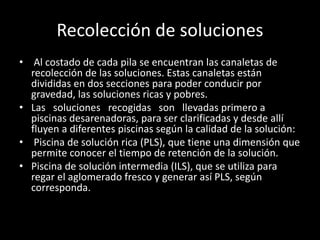Recolección de soluciones
• Al costado de cada pila se encuentran las canaletas de
recolección de las soluciones. Estas canaletas están
divididas en dos secciones para poder conducir por
gravedad, las soluciones ricas y pobres.
• Las soluciones recogidas son llevadas primero a
piscinas desarenadoras, para ser clarificadas y desde allí
fluyen a diferentes piscinas según la calidad de la solución:
• Piscina de solución rica (PLS), que tiene una dimensión que
permite conocer el tiempo de retención de la solución.
• Piscina de solución intermedia (ILS), que se utiliza para
regar el aglomerado fresco y generar así PLS, según
corresponda.
 