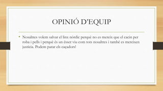 OPINIÓ D’EQUIP
• Nosaltres volem salvar el linx nòrdic perquè no es mereix que el cacin per
roba i pells i perquè és un ésser viu com tots nosaltres i també es mereixen
justícia. Podem parar els caçadors!
 