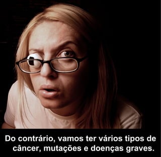 Do contrário, vamos ter vários tipos de
 câncer, mutações e doenças graves.
 