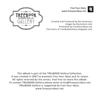 Free Your Ideas
                                             www.freeyourideas.net



                                    Created and Produced by Bia Simonassi
                                                 Images by Deviantart.com
                                           Promoted by FreeYourIdeas.net
                               Find more at TreeBookGallery.blogspot.com




        This eBook is part of the TREeBOOK Gallery Collection.
  It was created in 2007 to promote Free Your Ideas and its values.
   All rights reserved by the artists. Feel free to share this eBook.
To contact TREeBOOK Gallery please write to bia@freeyourideas.net
          TREeBOOK Gallery is supported by Free Your Ideas.
                       www.freeyourideas.net.
 