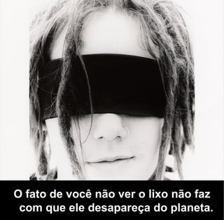 O fato de você não ver o lixo não faz
 com que ele desapareça do planeta.
 