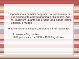 Respondendo a primeira pergunta: Um ser humano produz diariamente aproximadamente 5kg de lixo. Agora, imaginem  quanto não produz uma cidade inteira, um país, o mundo. Imaginemos uma cidade com apenas 3 mil habitantes.  1 pessoa = 5kg de lixo 3000 pessoas = 5 x 3000 = 15000 kg de lixo 