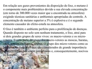 Em relação aos gazes provenientes da disposição do lixo, o metano é o componente mais problemático devido a sua elevada concentração (em torno de 300.000 vezes maior que a encontrada na atmosfera) exigindo técnicas sanitárias e ambientais apropriadas de controle. A concentração de metano superior a 5% é explosiva e é o segundo elemento causador do efeito-estufa na atmosfera. O lixo é também o ambiente perfeito para a proliferação de doenças. Quando disposto no solo sem nenhum tratamento, o lixo, atrai para si dois grandes grupos de seres vivos: os macro-vetores e os micro-vetores. Fazem parte do grupo dos macro-vetores as moscas, baratas, ratos, porcos, cachorros, urubus. O grupo dos micro-vetores como as bactérias, os fungos e vírus são considerados de grande importância epidemiológica por serem patogênicos e, consequentemente, nocivos ao homem. 