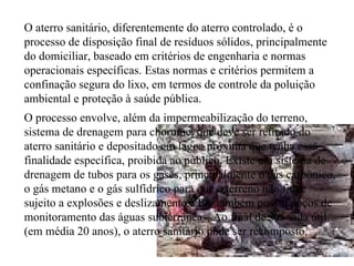 O aterro sanitário, diferentemente do aterro controlado, é o processo de disposição final de resíduos sólidos, principalmente do domiciliar, baseado em critérios de engenharia e normas operacionais específicas. Estas normas e critérios permitem a confinação segura do lixo, em termos de controle da poluição ambiental e proteção à saúde pública. O processo envolve, além da impermeabilização do terreno, sistema de drenagem para chorume, que deve ser retirado do aterro sanitário e depositado em lagoa próxima que tenha essa finalidade específica, proibida ao público. Existe um sistema de drenagem de tubos para os gases, principalmente o gás carbônico, o gás metano e o gás sulfídrico para que o terreno não fique sujeito a explosões e deslizamentos. Ele também possui poços de monitoramento das águas subterrâneas. Ao final de sua vida útil (em média 20 anos), o aterro sanitário pode ser recomposto. 