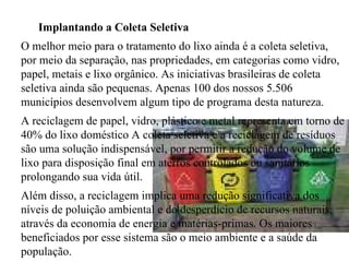 Implantando a Coleta Seletiva  O melhor meio para o tratamento do lixo ainda é a coleta seletiva, por meio da separação, nas propriedades, em categorias como vidro, papel, metais e lixo orgânico. As iniciativas brasileiras de coleta seletiva ainda são pequenas. Apenas 100 dos nossos 5.506 municípios desenvolvem algum tipo de programa desta natureza. A reciclagem de papel, vidro, plástico e metal representa em torno de 40% do lixo doméstico A coleta seletiva e a reciclagem de resíduos são uma solução indispensável, por permitir a redução do volume de lixo para disposição final em aterros controlados ou sanitários prolongando sua vida útil.  Além disso, a reciclagem implica uma redução significativa dos níveis de poluição ambiental e do desperdício de recursos naturais, através da economia de energia e matérias-primas. Os maiores beneficiados por esse sistema são o meio ambiente e a saúde da população. 