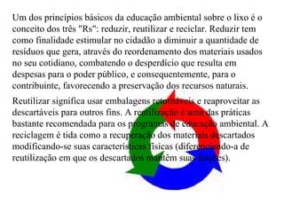 Um dos princípios básicos da educação ambiental sobre o lixo é o conceito dos três "Rs": reduzir, reutilizar e reciclar. Reduzir tem como finalidade estimular no cidadão a diminuir a quantidade de resíduos que gera, através do reordenamento dos materiais usados no seu cotidiano, combatendo o desperdício que resulta em despesas para o poder público, e consequentemente, para o contribuinte, favorecendo a preservação dos recursos naturais. Reutilizar significa usar embalagens retornáveis e reaproveitar as descartáveis para outros fins. A reutilização é uma das práticas bastante recomendada para os programas de educação ambiental. A reciclagem é tida como a recuperação dos materiais descartados modificando-se suas características físicas (diferenciando-a de reutilização em que os descartados mantêm suas feições). 