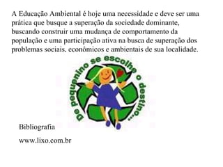 A Educação Ambiental é hoje uma necessidade e deve ser uma prática que busque a superação da sociedade dominante, buscando construir uma mudança de comportamento da população e uma participação ativa na busca de superação dos problemas sociais, econômicos e ambientais de sua localidade.  Bibliografia www.lixo.com.br 