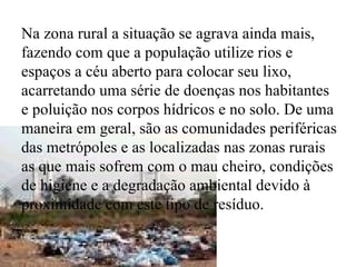 Na zona rural a situação se agrava ainda mais, fazendo com que a população utilize rios e espaços a céu aberto para colocar seu lixo, acarretando uma série de doenças nos habitantes e poluição nos corpos hídricos e no solo. De uma maneira em geral, são as comunidades periféricas das metrópoles e as localizadas nas zonas rurais as que mais sofrem com o mau cheiro, condições de higiene e a degradação ambiental devido à proximidade com este tipo de resíduo. 