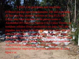 LIXO: Um problema mal resolvido O Brasil produz aproximadamente 240 mil toneladas de lixo por dia, número inferior ao dos EUA (607 t/dia), mas bem superior ao de países como a Alemanha (85 t/dia) e a Suécia (10,4 t/dia). Dentre os resíduos sólidos (lixo) produzidos no país, 76% são jogados nos lixões (amontoados de lixo num terreno, sem nenhum tipo de tratamento) e outros 13% nos chamados “aterros controlados”. Apenas 10% do total coletado têm como destino final os aterros sanitários. A disposição inadequada do lixo em áreas consideradas impróprias provoca a poluição do solo, água e ar. 