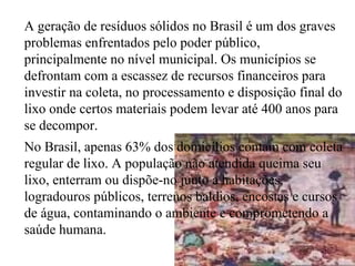 A geração de resíduos sólidos no Brasil é um dos graves problemas enfrentados pelo poder público, principalmente no nível municipal. Os municípios se defrontam com a escassez de recursos financeiros para investir na coleta, no processamento e disposição final do lixo onde certos materiais podem levar até 400 anos para se decompor.  No Brasil, apenas 63% dos domicílios contam com coleta regular de lixo. A população não atendida queima seu lixo, enterram ou dispõe-no junto a habitações, logradouros públicos, terrenos baldios, encostas e cursos de água, contaminando o ambiente e comprometendo a saúde humana. 