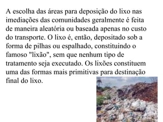 A escolha das áreas para deposição do lixo nas imediações das comunidades geralmente é feita de maneira aleatória ou baseada apenas no custo do transporte. O lixo é, então, depositado sob a forma de pilhas ou espalhado, constituindo o famoso "lixão", sem que nenhum tipo de tratamento seja executado. Os lixões constituem uma das formas mais primitivas para destinação final do lixo. 