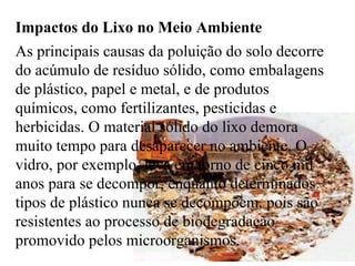 Impactos do Lixo no Meio Ambiente  As principais causas da poluição do solo decorre do acúmulo de resíduo sólido, como embalagens de plástico, papel e metal, e de produtos químicos, como fertilizantes, pesticidas e herbicidas. O material sólido do lixo demora muito tempo para desaparecer no ambiente. O vidro, por exemplo, leva em torno de cinco mil anos para se decompor, enquanto determinados tipos de plástico nunca se decompõem, pois são resistentes ao processo de biodegradação promovido pelos microorganismos.   