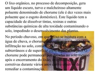 O   lixo orgânico, no processo de   decomposição, gera um líquido escuro, turvo e malcheiroso altamente poluente denominado de chorume (ele é dez vezes mais poluente que o esgoto doméstico). Este líquido tem a capacidade de dissolver tintas, resinas e outras substâncias químicas de alta toxidade contaminando o solo, impedindo o desenvolvimento das plantas.  No período chuvoso, em que o lixo se mistura com a água de chuva, o chorume encontra maior facilidade de infiltração no solo, contaminando os mananciais subterrâneos e de superfície (rios, lagos, córregos). O chorume pode permanecer por décadas no solo mesmo após o encerramento do lixão, exigindo ações corretivas durante vários anos com o objetivo de remediar a contaminação. 