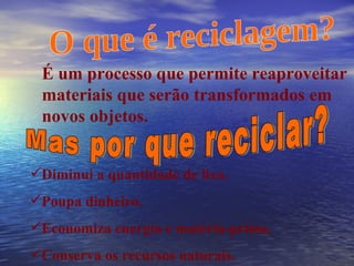 O que é reciclagem? É um processo que permite reaproveitar materiais que serão transformados em novos objetos. Mas por que reciclar? Diminui a quantidade de lixo. Poupa dinheiro. Economiza energia e matéria-prima. Conserva os recursos naturais. 