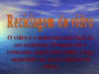 Reciclagem do vidro O vidro é o material mais fácil de ser reciclado. Primeiro ele é triturado, depois derretido, e logo modelado em novos objetos de vidro. 