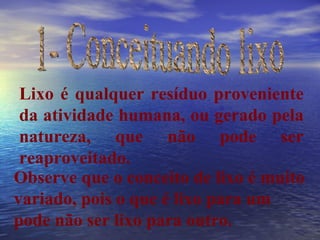 1- Conceituando lixo Lixo é qualquer resíduo proveniente da atividade humana, ou gerado pela natureza, que não pode ser reaproveitado. Observe que o conceito de lixo é muito variado, pois o que é lixo para um pode não ser lixo para outro. 