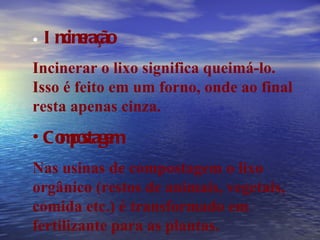 Incineração Incinerar o lixo significa queimá-lo. Isso é feito em um forno, onde ao final resta apenas cinza. Compostagem Nas usinas de compostagem o lixo orgânico (restos de animais, vegetais, comida etc.) é transformado em fertilizante para as plantas. 