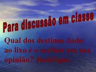 Para discussão em classe Qual dos destinos dado ao lixo é o melhor em sua opinião? Justifique. 